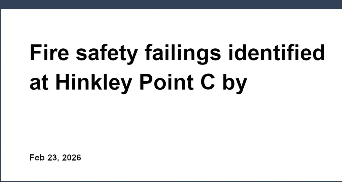 Fire safety failings identified at Hinkley Point C by regulators