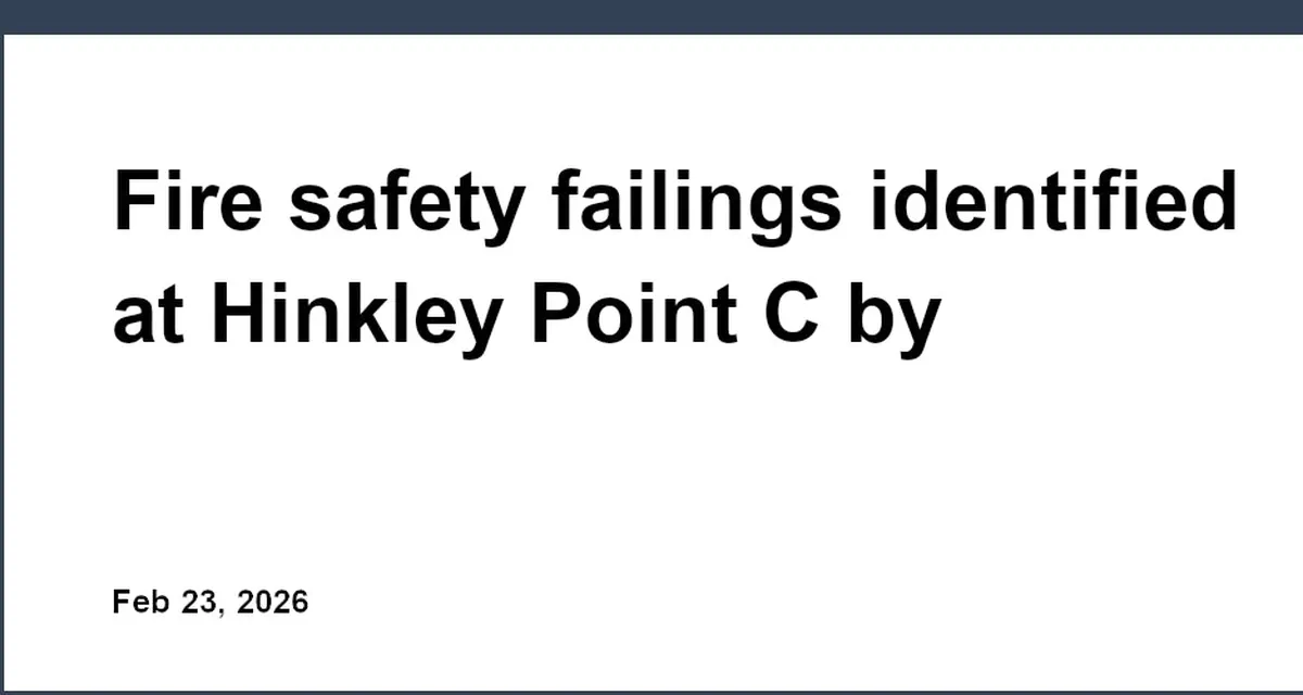 Fire safety failings identified at Hinkley Point C by regulators